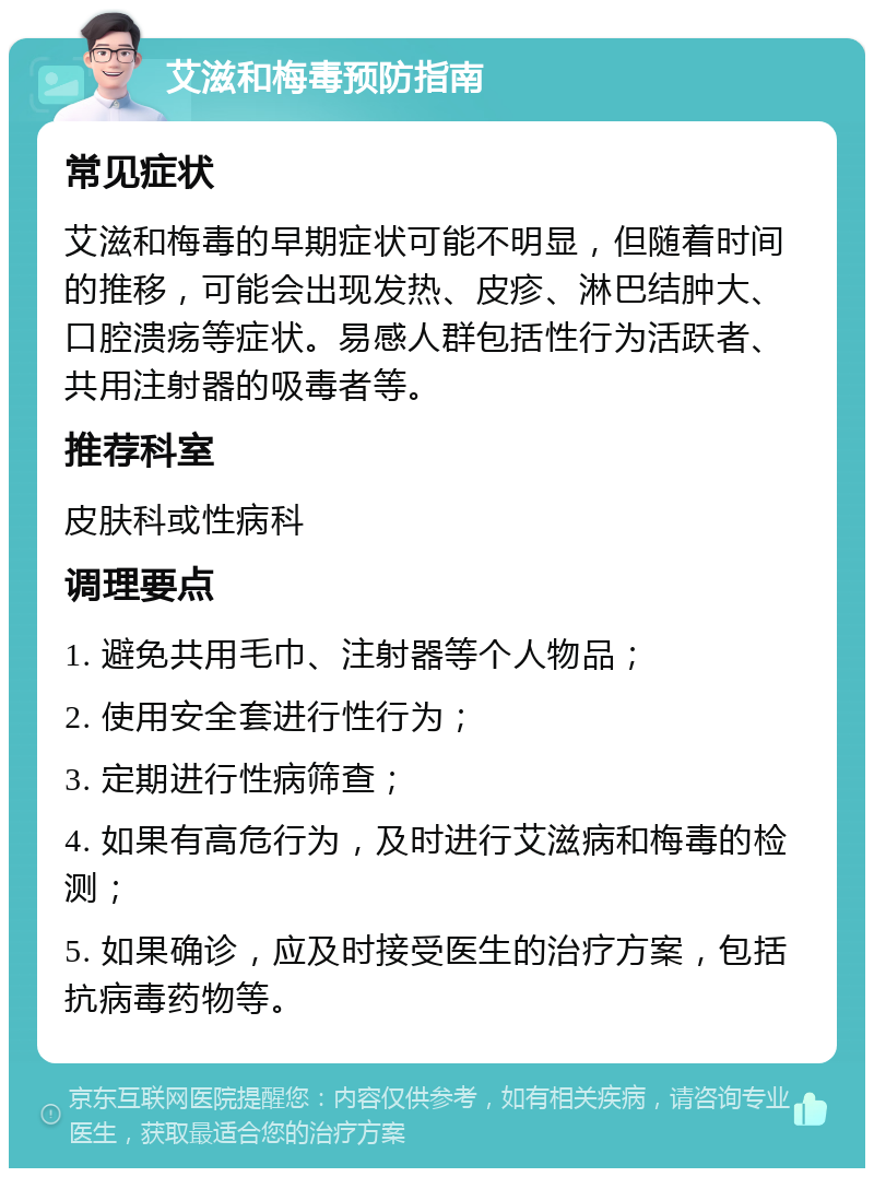 艾滋和梅毒预防指南 常见症状 艾滋和梅毒的早期症状可能不明显，但随着时间的推移，可能会出现发热、皮疹、淋巴结肿大、口腔溃疡等症状。易感人群包括性行为活跃者、共用注射器的吸毒者等。 推荐科室 皮肤科或性病科 调理要点 1. 避免共用毛巾、注射器等个人物品； 2. 使用安全套进行性行为； 3. 定期进行性病筛查； 4. 如果有高危行为，及时进行艾滋病和梅毒的检测； 5. 如果确诊，应及时接受医生的治疗方案，包括抗病毒药物等。