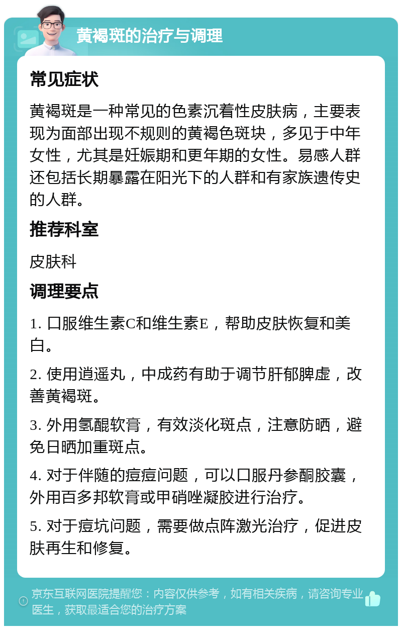 黄褐斑的治疗与调理 常见症状 黄褐斑是一种常见的色素沉着性皮肤病，主要表现为面部出现不规则的黄褐色斑块，多见于中年女性，尤其是妊娠期和更年期的女性。易感人群还包括长期暴露在阳光下的人群和有家族遗传史的人群。 推荐科室 皮肤科 调理要点 1. 口服维生素C和维生素E，帮助皮肤恢复和美白。 2. 使用逍遥丸，中成药有助于调节肝郁脾虚，改善黄褐斑。 3. 外用氢醌软膏，有效淡化斑点，注意防晒，避免日晒加重斑点。 4. 对于伴随的痘痘问题，可以口服丹参酮胶囊，外用百多邦软膏或甲硝唑凝胶进行治疗。 5. 对于痘坑问题，需要做点阵激光治疗，促进皮肤再生和修复。