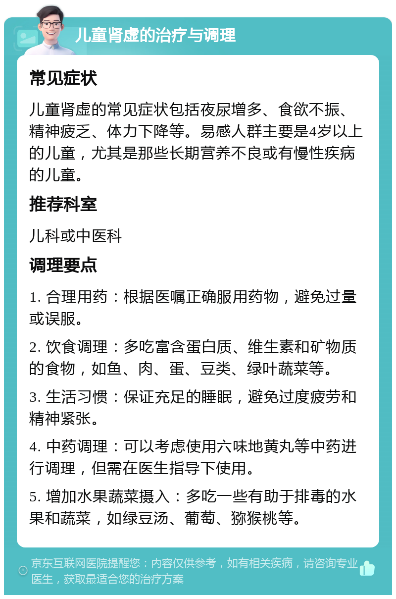 儿童肾虚的治疗与调理 常见症状 儿童肾虚的常见症状包括夜尿增多、食欲不振、精神疲乏、体力下降等。易感人群主要是4岁以上的儿童，尤其是那些长期营养不良或有慢性疾病的儿童。 推荐科室 儿科或中医科 调理要点 1. 合理用药：根据医嘱正确服用药物，避免过量或误服。 2. 饮食调理：多吃富含蛋白质、维生素和矿物质的食物，如鱼、肉、蛋、豆类、绿叶蔬菜等。 3. 生活习惯：保证充足的睡眠，避免过度疲劳和精神紧张。 4. 中药调理：可以考虑使用六味地黄丸等中药进行调理，但需在医生指导下使用。 5. 增加水果蔬菜摄入：多吃一些有助于排毒的水果和蔬菜，如绿豆汤、葡萄、猕猴桃等。