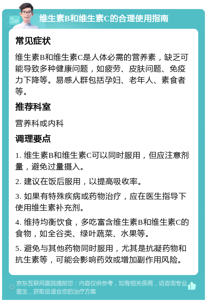 维生素B和维生素C的合理使用指南 常见症状 维生素B和维生素C是人体必需的营养素，缺乏可能导致多种健康问题，如疲劳、皮肤问题、免疫力下降等。易感人群包括孕妇、老年人、素食者等。 推荐科室 营养科或内科 调理要点 1. 维生素B和维生素C可以同时服用，但应注意剂量，避免过量摄入。 2. 建议在饭后服用，以提高吸收率。 3. 如果有特殊疾病或药物治疗，应在医生指导下使用维生素补充剂。 4. 维持均衡饮食，多吃富含维生素B和维生素C的食物，如全谷类、绿叶蔬菜、水果等。 5. 避免与其他药物同时服用，尤其是抗凝药物和抗生素等，可能会影响药效或增加副作用风险。