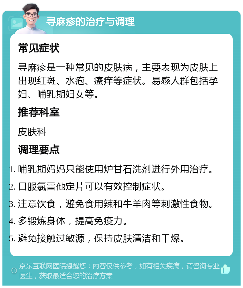 寻麻疹的治疗与调理 常见症状 寻麻疹是一种常见的皮肤病，主要表现为皮肤上出现红斑、水疱、瘙痒等症状。易感人群包括孕妇、哺乳期妇女等。 推荐科室 皮肤科 调理要点 哺乳期妈妈只能使用炉甘石洗剂进行外用治疗。 口服氯雷他定片可以有效控制症状。 注意饮食，避免食用辣和牛羊肉等刺激性食物。 多锻炼身体，提高免疫力。 避免接触过敏源，保持皮肤清洁和干燥。