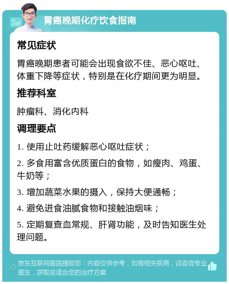 胃癌晚期化疗饮食指南 常见症状 胃癌晚期患者可能会出现食欲不佳、恶心呕吐、体重下降等症状，特别是在化疗期间更为明显。 推荐科室 肿瘤科、消化内科 调理要点 1. 使用止吐药缓解恶心呕吐症状； 2. 多食用富含优质蛋白的食物，如瘦肉、鸡蛋、牛奶等； 3. 增加蔬菜水果的摄入，保持大便通畅； 4. 避免进食油腻食物和接触油烟味； 5. 定期复查血常规、肝肾功能，及时告知医生处理问题。