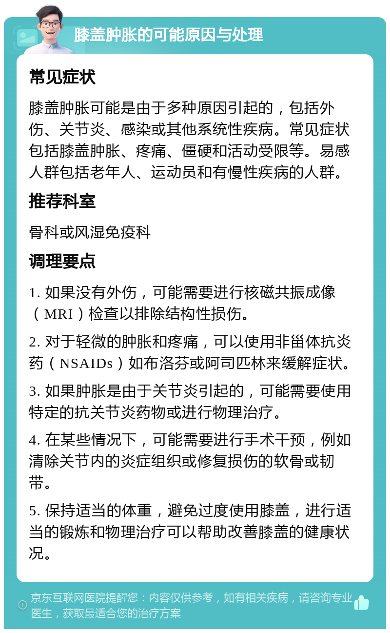 膝盖肿胀的可能原因与处理 常见症状 膝盖肿胀可能是由于多种原因引起的，包括外伤、关节炎、感染或其他系统性疾病。常见症状包括膝盖肿胀、疼痛、僵硬和活动受限等。易感人群包括老年人、运动员和有慢性疾病的人群。 推荐科室 骨科或风湿免疫科 调理要点 1. 如果没有外伤，可能需要进行核磁共振成像（MRI）检查以排除结构性损伤。 2. 对于轻微的肿胀和疼痛，可以使用非甾体抗炎药（NSAIDs）如布洛芬或阿司匹林来缓解症状。 3. 如果肿胀是由于关节炎引起的，可能需要使用特定的抗关节炎药物或进行物理治疗。 4. 在某些情况下，可能需要进行手术干预，例如清除关节内的炎症组织或修复损伤的软骨或韧带。 5. 保持适当的体重，避免过度使用膝盖，进行适当的锻炼和物理治疗可以帮助改善膝盖的健康状况。