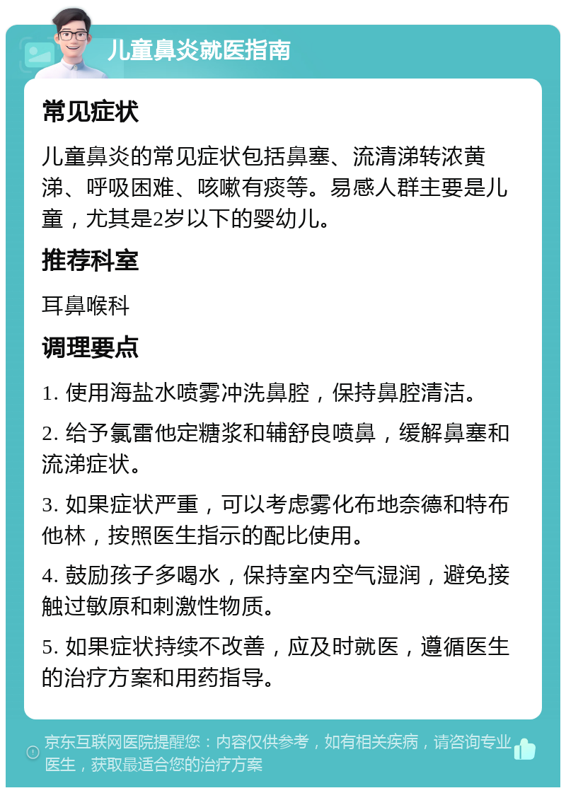 儿童鼻炎就医指南 常见症状 儿童鼻炎的常见症状包括鼻塞、流清涕转浓黄涕、呼吸困难、咳嗽有痰等。易感人群主要是儿童，尤其是2岁以下的婴幼儿。 推荐科室 耳鼻喉科 调理要点 1. 使用海盐水喷雾冲洗鼻腔，保持鼻腔清洁。 2. 给予氯雷他定糖浆和辅舒良喷鼻，缓解鼻塞和流涕症状。 3. 如果症状严重，可以考虑雾化布地奈德和特布他林，按照医生指示的配比使用。 4. 鼓励孩子多喝水，保持室内空气湿润，避免接触过敏原和刺激性物质。 5. 如果症状持续不改善，应及时就医，遵循医生的治疗方案和用药指导。