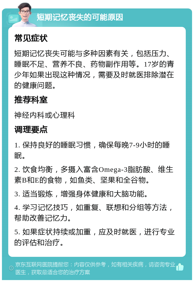 短期记忆丧失的可能原因 常见症状 短期记忆丧失可能与多种因素有关，包括压力、睡眠不足、营养不良、药物副作用等。17岁的青少年如果出现这种情况，需要及时就医排除潜在的健康问题。 推荐科室 神经内科或心理科 调理要点 1. 保持良好的睡眠习惯，确保每晚7-9小时的睡眠。 2. 饮食均衡，多摄入富含Omega-3脂肪酸、维生素B和E的食物，如鱼类、坚果和全谷物。 3. 适当锻炼，增强身体健康和大脑功能。 4. 学习记忆技巧，如重复、联想和分组等方法，帮助改善记忆力。 5. 如果症状持续或加重，应及时就医，进行专业的评估和治疗。