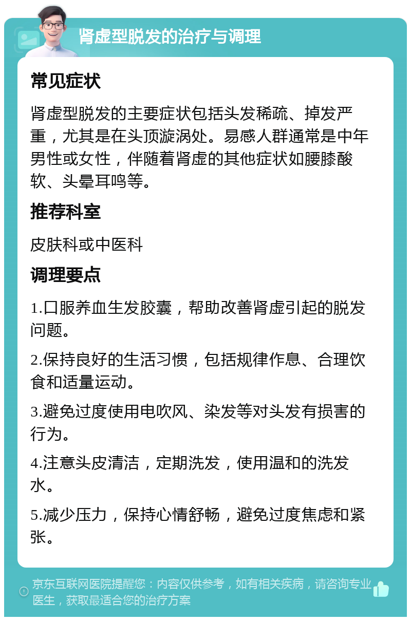 肾虚型脱发的治疗与调理 常见症状 肾虚型脱发的主要症状包括头发稀疏、掉发严重，尤其是在头顶漩涡处。易感人群通常是中年男性或女性，伴随着肾虚的其他症状如腰膝酸软、头晕耳鸣等。 推荐科室 皮肤科或中医科 调理要点 1.口服养血生发胶囊，帮助改善肾虚引起的脱发问题。 2.保持良好的生活习惯，包括规律作息、合理饮食和适量运动。 3.避免过度使用电吹风、染发等对头发有损害的行为。 4.注意头皮清洁，定期洗发，使用温和的洗发水。 5.减少压力，保持心情舒畅，避免过度焦虑和紧张。