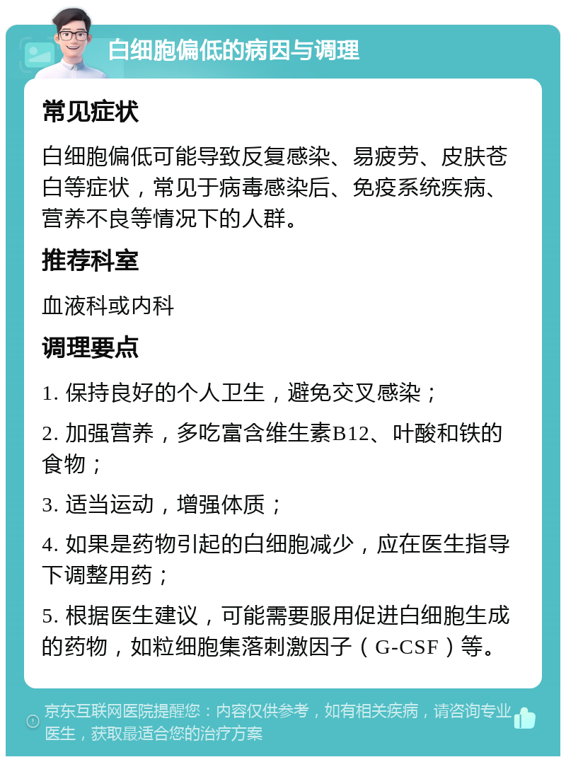 白细胞偏低的病因与调理 常见症状 白细胞偏低可能导致反复感染、易疲劳、皮肤苍白等症状，常见于病毒感染后、免疫系统疾病、营养不良等情况下的人群。 推荐科室 血液科或内科 调理要点 1. 保持良好的个人卫生，避免交叉感染； 2. 加强营养，多吃富含维生素B12、叶酸和铁的食物； 3. 适当运动，增强体质； 4. 如果是药物引起的白细胞减少，应在医生指导下调整用药； 5. 根据医生建议，可能需要服用促进白细胞生成的药物，如粒细胞集落刺激因子（G-CSF）等。