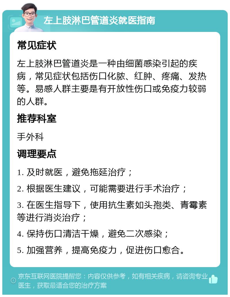 左上肢淋巴管道炎就医指南 常见症状 左上肢淋巴管道炎是一种由细菌感染引起的疾病，常见症状包括伤口化脓、红肿、疼痛、发热等。易感人群主要是有开放性伤口或免疫力较弱的人群。 推荐科室 手外科 调理要点 1. 及时就医，避免拖延治疗； 2. 根据医生建议，可能需要进行手术治疗； 3. 在医生指导下，使用抗生素如头孢类、青霉素等进行消炎治疗； 4. 保持伤口清洁干燥，避免二次感染； 5. 加强营养，提高免疫力，促进伤口愈合。