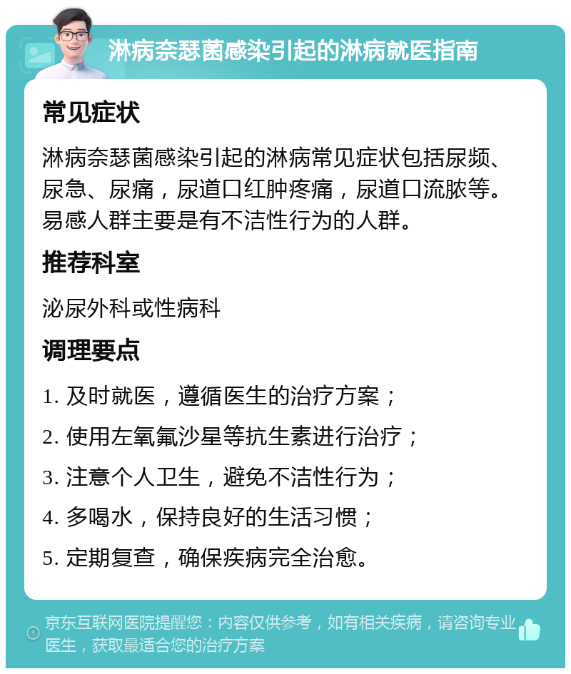 淋病奈瑟菌感染引起的淋病就医指南 常见症状 淋病奈瑟菌感染引起的淋病常见症状包括尿频、尿急、尿痛，尿道口红肿疼痛，尿道口流脓等。易感人群主要是有不洁性行为的人群。 推荐科室 泌尿外科或性病科 调理要点 1. 及时就医，遵循医生的治疗方案； 2. 使用左氧氟沙星等抗生素进行治疗； 3. 注意个人卫生，避免不洁性行为； 4. 多喝水，保持良好的生活习惯； 5. 定期复查，确保疾病完全治愈。