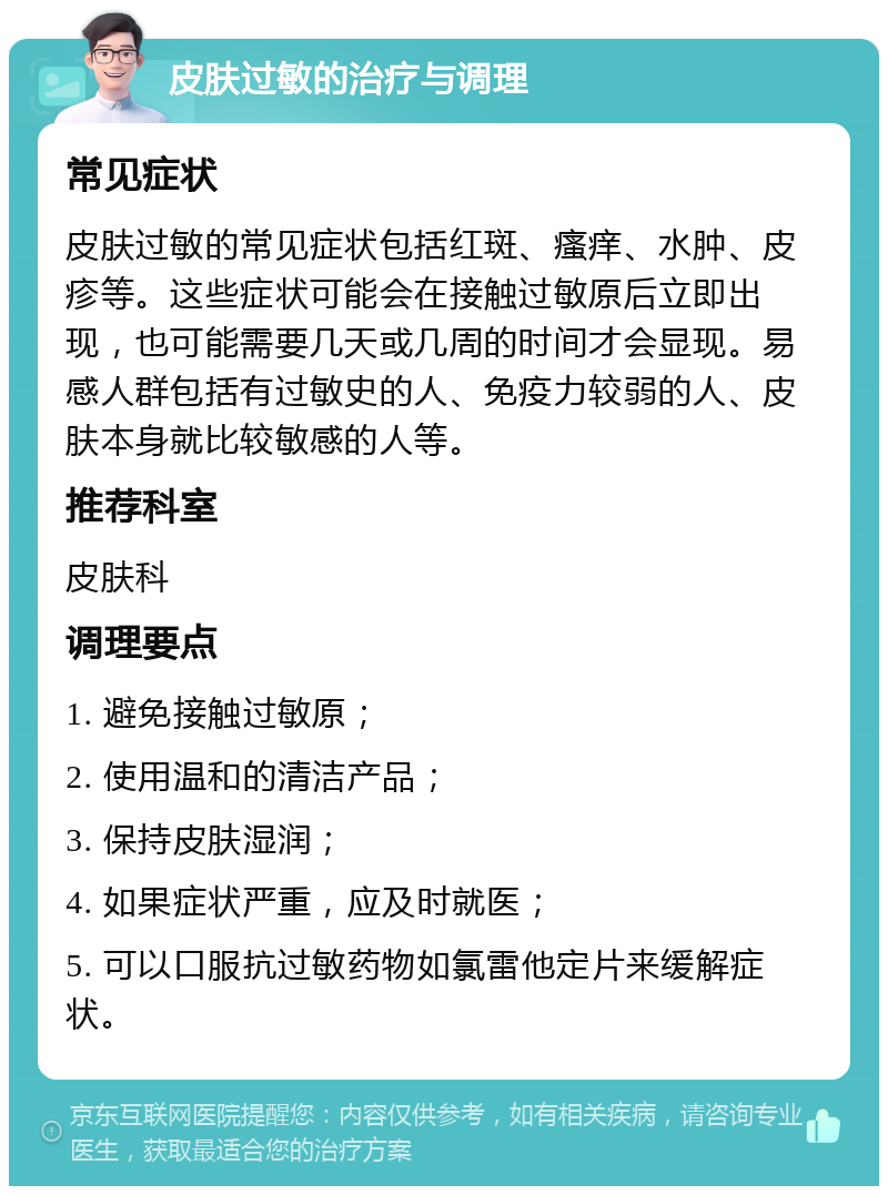 皮肤过敏的治疗与调理 常见症状 皮肤过敏的常见症状包括红斑、瘙痒、水肿、皮疹等。这些症状可能会在接触过敏原后立即出现，也可能需要几天或几周的时间才会显现。易感人群包括有过敏史的人、免疫力较弱的人、皮肤本身就比较敏感的人等。 推荐科室 皮肤科 调理要点 1. 避免接触过敏原； 2. 使用温和的清洁产品； 3. 保持皮肤湿润； 4. 如果症状严重，应及时就医； 5. 可以口服抗过敏药物如氯雷他定片来缓解症状。