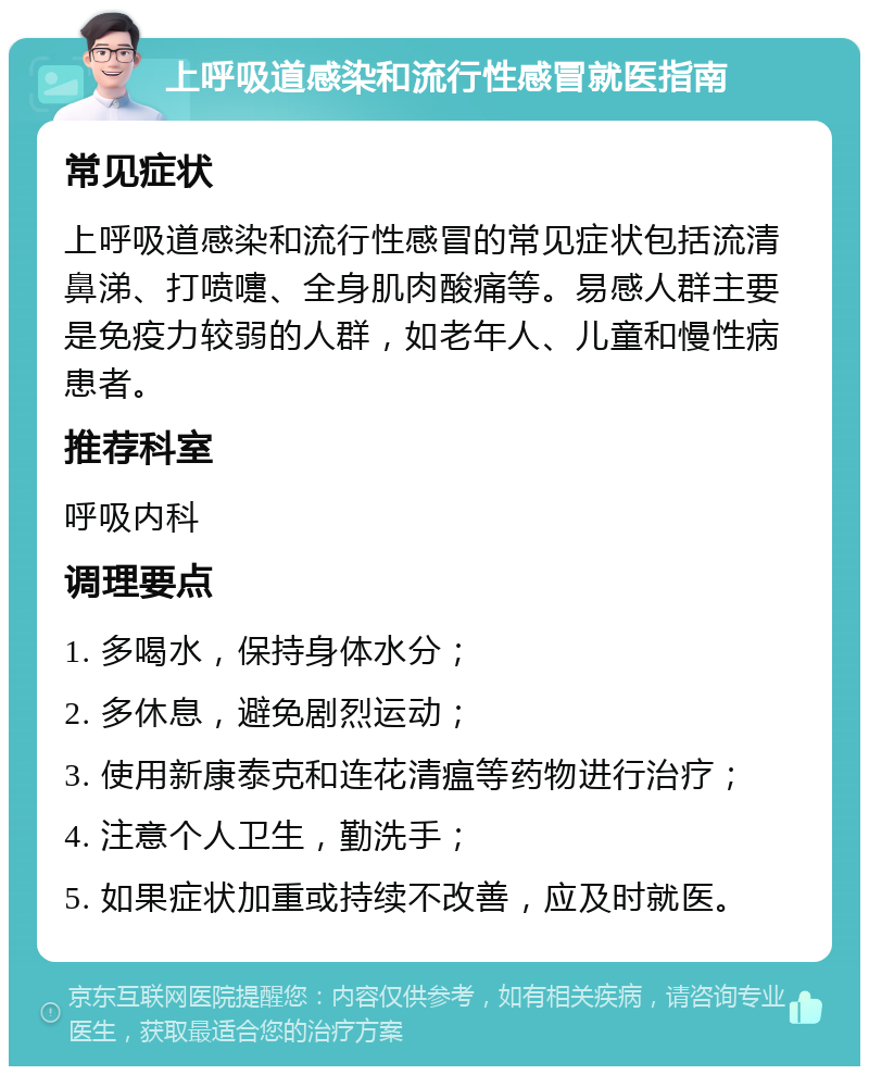 上呼吸道感染和流行性感冒就医指南 常见症状 上呼吸道感染和流行性感冒的常见症状包括流清鼻涕、打喷嚏、全身肌肉酸痛等。易感人群主要是免疫力较弱的人群，如老年人、儿童和慢性病患者。 推荐科室 呼吸内科 调理要点 1. 多喝水，保持身体水分； 2. 多休息，避免剧烈运动； 3. 使用新康泰克和连花清瘟等药物进行治疗； 4. 注意个人卫生，勤洗手； 5. 如果症状加重或持续不改善，应及时就医。