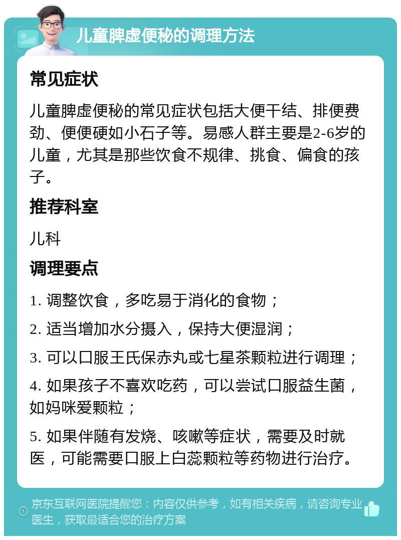 儿童脾虚便秘的调理方法 常见症状 儿童脾虚便秘的常见症状包括大便干结、排便费劲、便便硬如小石子等。易感人群主要是2-6岁的儿童，尤其是那些饮食不规律、挑食、偏食的孩子。 推荐科室 儿科 调理要点 1. 调整饮食，多吃易于消化的食物； 2. 适当增加水分摄入，保持大便湿润； 3. 可以口服王氏保赤丸或七星茶颗粒进行调理； 4. 如果孩子不喜欢吃药，可以尝试口服益生菌，如妈咪爱颗粒； 5. 如果伴随有发烧、咳嗽等症状，需要及时就医，可能需要口服上白蕊颗粒等药物进行治疗。