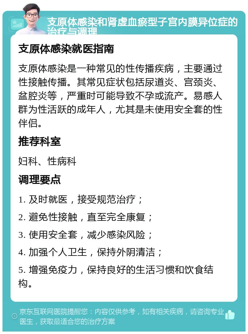 支原体感染和肾虚血瘀型子宫内膜异位症的治疗与调理 支原体感染就医指南 支原体感染是一种常见的性传播疾病，主要通过性接触传播。其常见症状包括尿道炎、宫颈炎、盆腔炎等，严重时可能导致不孕或流产。易感人群为性活跃的成年人，尤其是未使用安全套的性伴侣。 推荐科室 妇科、性病科 调理要点 1. 及时就医，接受规范治疗； 2. 避免性接触，直至完全康复； 3. 使用安全套，减少感染风险； 4. 加强个人卫生，保持外阴清洁； 5. 增强免疫力，保持良好的生活习惯和饮食结构。