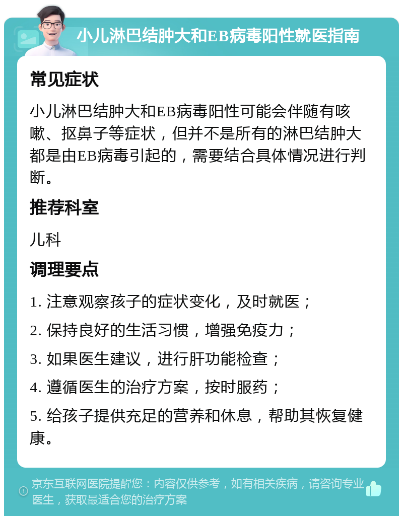 小儿淋巴结肿大和EB病毒阳性就医指南 常见症状 小儿淋巴结肿大和EB病毒阳性可能会伴随有咳嗽、抠鼻子等症状，但并不是所有的淋巴结肿大都是由EB病毒引起的，需要结合具体情况进行判断。 推荐科室 儿科 调理要点 1. 注意观察孩子的症状变化，及时就医； 2. 保持良好的生活习惯，增强免疫力； 3. 如果医生建议，进行肝功能检查； 4. 遵循医生的治疗方案，按时服药； 5. 给孩子提供充足的营养和休息，帮助其恢复健康。