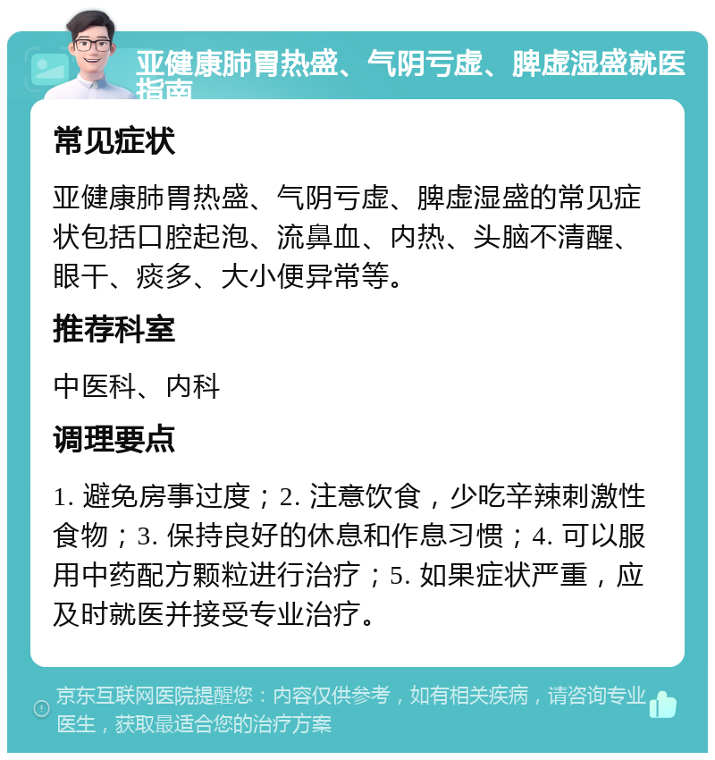 亚健康肺胃热盛、气阴亏虚、脾虚湿盛就医指南 常见症状 亚健康肺胃热盛、气阴亏虚、脾虚湿盛的常见症状包括口腔起泡、流鼻血、内热、头脑不清醒、眼干、痰多、大小便异常等。 推荐科室 中医科、内科 调理要点 1. 避免房事过度；2. 注意饮食，少吃辛辣刺激性食物；3. 保持良好的休息和作息习惯；4. 可以服用中药配方颗粒进行治疗；5. 如果症状严重，应及时就医并接受专业治疗。