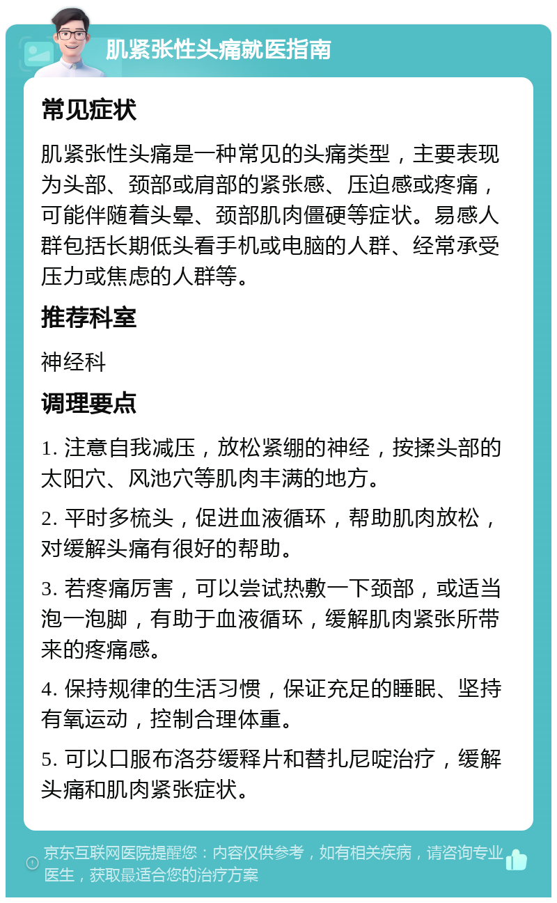 肌紧张性头痛就医指南 常见症状 肌紧张性头痛是一种常见的头痛类型，主要表现为头部、颈部或肩部的紧张感、压迫感或疼痛，可能伴随着头晕、颈部肌肉僵硬等症状。易感人群包括长期低头看手机或电脑的人群、经常承受压力或焦虑的人群等。 推荐科室 神经科 调理要点 1. 注意自我减压，放松紧绷的神经，按揉头部的太阳穴、风池穴等肌肉丰满的地方。 2. 平时多梳头，促进血液循环，帮助肌肉放松，对缓解头痛有很好的帮助。 3. 若疼痛厉害，可以尝试热敷一下颈部，或适当泡一泡脚，有助于血液循环，缓解肌肉紧张所带来的疼痛感。 4. 保持规律的生活习惯，保证充足的睡眠、坚持有氧运动，控制合理体重。 5. 可以口服布洛芬缓释片和替扎尼啶治疗，缓解头痛和肌肉紧张症状。