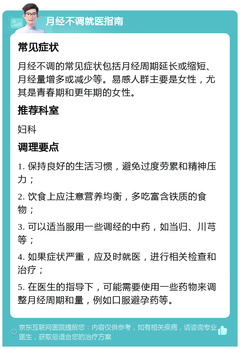 月经不调就医指南 常见症状 月经不调的常见症状包括月经周期延长或缩短、月经量增多或减少等。易感人群主要是女性，尤其是青春期和更年期的女性。 推荐科室 妇科 调理要点 1. 保持良好的生活习惯，避免过度劳累和精神压力； 2. 饮食上应注意营养均衡，多吃富含铁质的食物； 3. 可以适当服用一些调经的中药，如当归、川芎等； 4. 如果症状严重，应及时就医，进行相关检查和治疗； 5. 在医生的指导下，可能需要使用一些药物来调整月经周期和量，例如口服避孕药等。