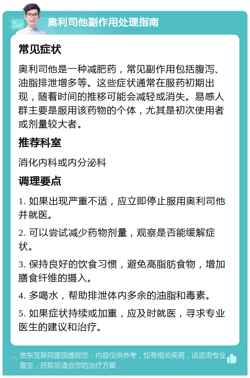 奥利司他副作用处理指南 常见症状 奥利司他是一种减肥药，常见副作用包括腹泻、油脂排泄增多等。这些症状通常在服药初期出现，随着时间的推移可能会减轻或消失。易感人群主要是服用该药物的个体，尤其是初次使用者或剂量较大者。 推荐科室 消化内科或内分泌科 调理要点 1. 如果出现严重不适，应立即停止服用奥利司他并就医。 2. 可以尝试减少药物剂量，观察是否能缓解症状。 3. 保持良好的饮食习惯，避免高脂肪食物，增加膳食纤维的摄入。 4. 多喝水，帮助排泄体内多余的油脂和毒素。 5. 如果症状持续或加重，应及时就医，寻求专业医生的建议和治疗。