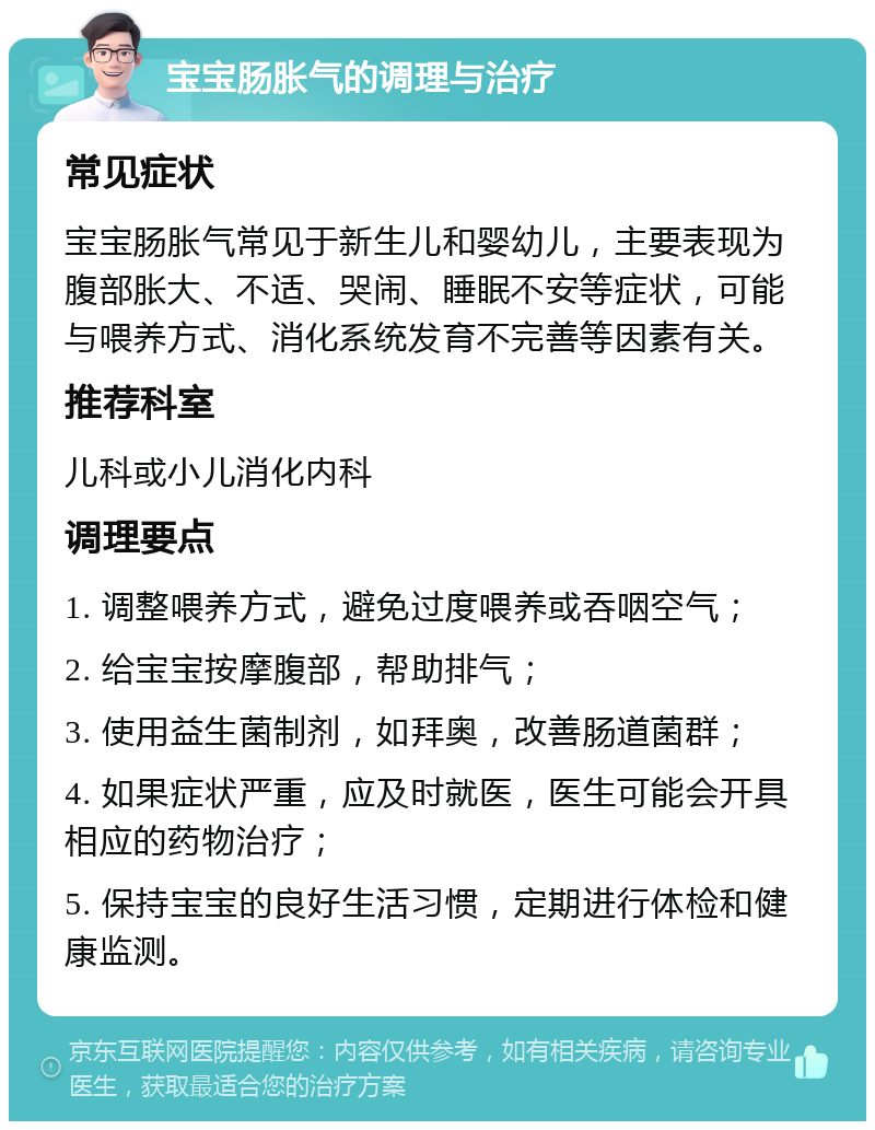 宝宝肠胀气的调理与治疗 常见症状 宝宝肠胀气常见于新生儿和婴幼儿，主要表现为腹部胀大、不适、哭闹、睡眠不安等症状，可能与喂养方式、消化系统发育不完善等因素有关。 推荐科室 儿科或小儿消化内科 调理要点 1. 调整喂养方式，避免过度喂养或吞咽空气； 2. 给宝宝按摩腹部，帮助排气； 3. 使用益生菌制剂，如拜奥，改善肠道菌群； 4. 如果症状严重，应及时就医，医生可能会开具相应的药物治疗； 5. 保持宝宝的良好生活习惯，定期进行体检和健康监测。