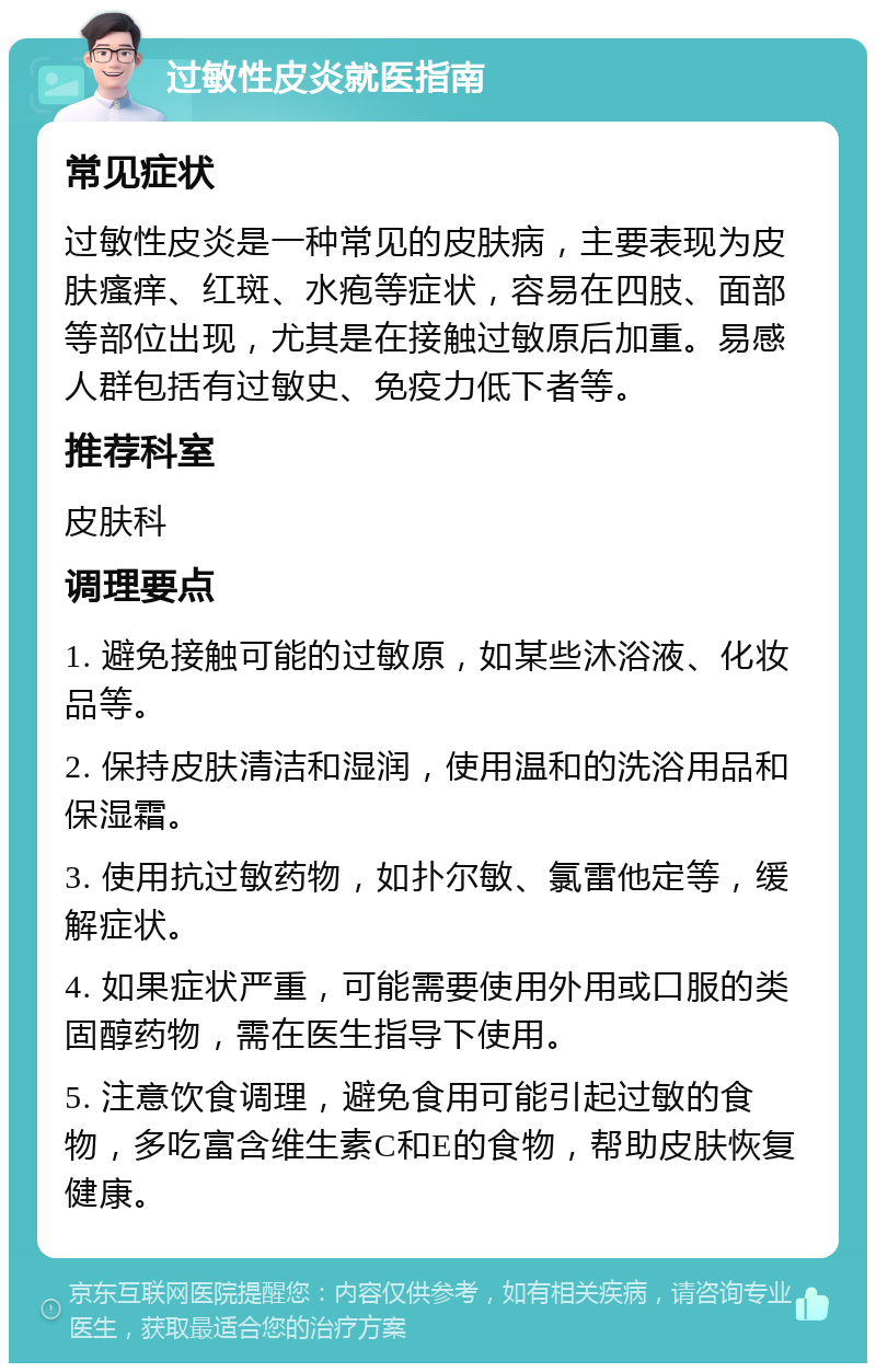 过敏性皮炎就医指南 常见症状 过敏性皮炎是一种常见的皮肤病，主要表现为皮肤瘙痒、红斑、水疱等症状，容易在四肢、面部等部位出现，尤其是在接触过敏原后加重。易感人群包括有过敏史、免疫力低下者等。 推荐科室 皮肤科 调理要点 1. 避免接触可能的过敏原，如某些沐浴液、化妆品等。 2. 保持皮肤清洁和湿润，使用温和的洗浴用品和保湿霜。 3. 使用抗过敏药物，如扑尔敏、氯雷他定等，缓解症状。 4. 如果症状严重，可能需要使用外用或口服的类固醇药物，需在医生指导下使用。 5. 注意饮食调理，避免食用可能引起过敏的食物，多吃富含维生素C和E的食物，帮助皮肤恢复健康。