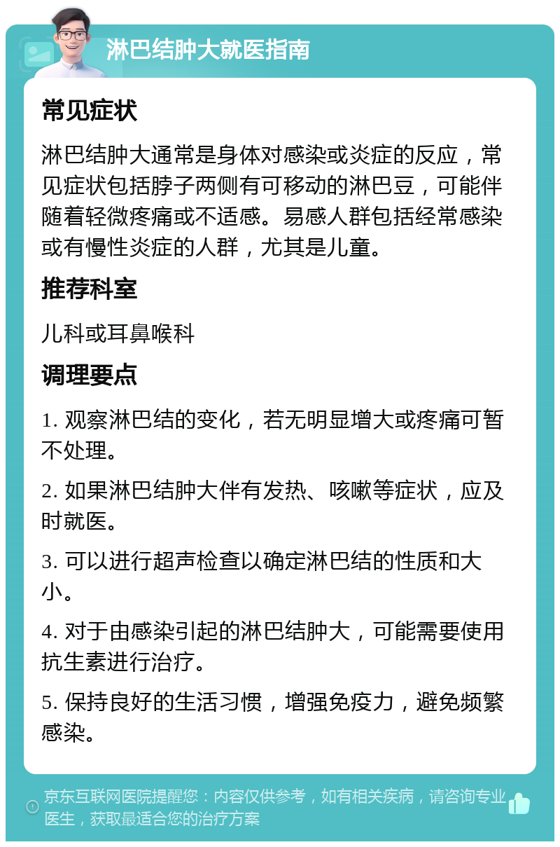 淋巴结肿大就医指南 常见症状 淋巴结肿大通常是身体对感染或炎症的反应，常见症状包括脖子两侧有可移动的淋巴豆，可能伴随着轻微疼痛或不适感。易感人群包括经常感染或有慢性炎症的人群，尤其是儿童。 推荐科室 儿科或耳鼻喉科 调理要点 1. 观察淋巴结的变化，若无明显增大或疼痛可暂不处理。 2. 如果淋巴结肿大伴有发热、咳嗽等症状，应及时就医。 3. 可以进行超声检查以确定淋巴结的性质和大小。 4. 对于由感染引起的淋巴结肿大，可能需要使用抗生素进行治疗。 5. 保持良好的生活习惯，增强免疫力，避免频繁感染。