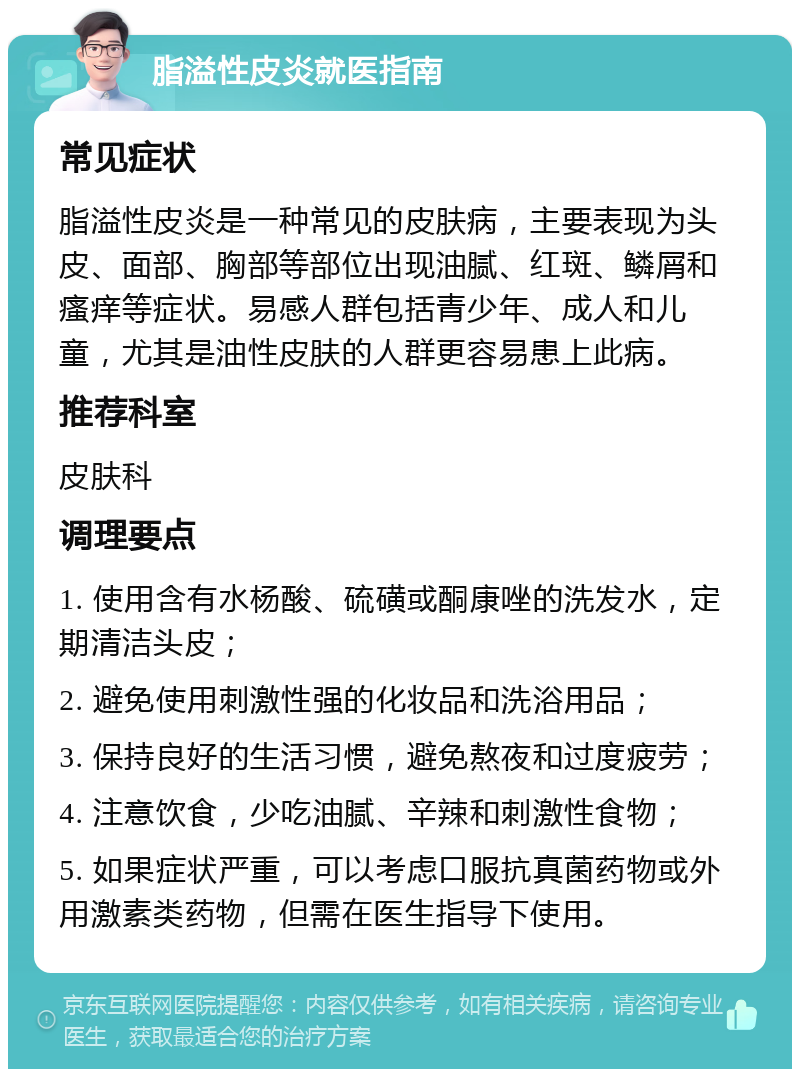 脂溢性皮炎就医指南 常见症状 脂溢性皮炎是一种常见的皮肤病，主要表现为头皮、面部、胸部等部位出现油腻、红斑、鳞屑和瘙痒等症状。易感人群包括青少年、成人和儿童，尤其是油性皮肤的人群更容易患上此病。 推荐科室 皮肤科 调理要点 1. 使用含有水杨酸、硫磺或酮康唑的洗发水，定期清洁头皮； 2. 避免使用刺激性强的化妆品和洗浴用品； 3. 保持良好的生活习惯，避免熬夜和过度疲劳； 4. 注意饮食，少吃油腻、辛辣和刺激性食物； 5. 如果症状严重，可以考虑口服抗真菌药物或外用激素类药物，但需在医生指导下使用。