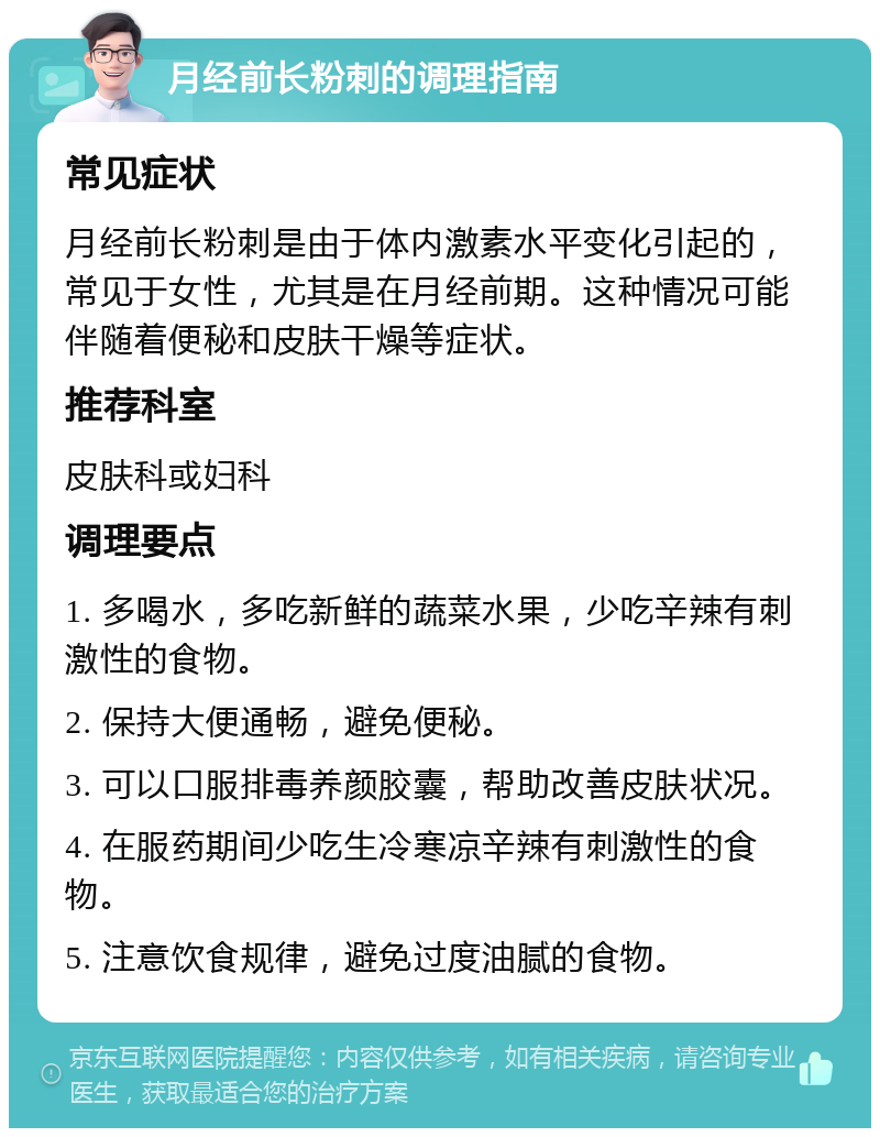 月经前长粉刺的调理指南 常见症状 月经前长粉刺是由于体内激素水平变化引起的，常见于女性，尤其是在月经前期。这种情况可能伴随着便秘和皮肤干燥等症状。 推荐科室 皮肤科或妇科 调理要点 1. 多喝水，多吃新鲜的蔬菜水果，少吃辛辣有刺激性的食物。 2. 保持大便通畅，避免便秘。 3. 可以口服排毒养颜胶囊，帮助改善皮肤状况。 4. 在服药期间少吃生冷寒凉辛辣有刺激性的食物。 5. 注意饮食规律，避免过度油腻的食物。