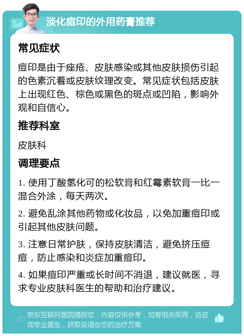 淡化痘印的外用药膏推荐 常见症状 痘印是由于痤疮、皮肤感染或其他皮肤损伤引起的色素沉着或皮肤纹理改变。常见症状包括皮肤上出现红色、棕色或黑色的斑点或凹陷，影响外观和自信心。 推荐科室 皮肤科 调理要点 1. 使用丁酸氢化可的松软膏和红霉素软膏一比一混合外涂，每天两次。 2. 避免乱涂其他药物或化妆品，以免加重痘印或引起其他皮肤问题。 3. 注意日常护肤，保持皮肤清洁，避免挤压痘痘，防止感染和炎症加重痘印。 4. 如果痘印严重或长时间不消退，建议就医，寻求专业皮肤科医生的帮助和治疗建议。