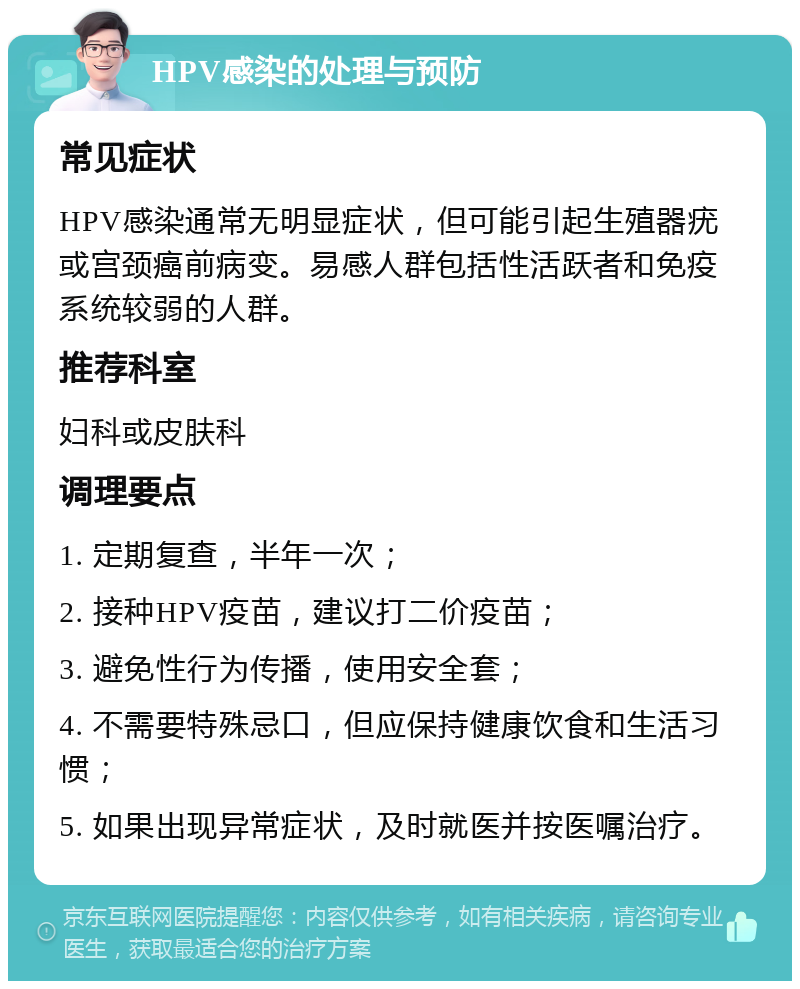 HPV感染的处理与预防 常见症状 HPV感染通常无明显症状，但可能引起生殖器疣或宫颈癌前病变。易感人群包括性活跃者和免疫系统较弱的人群。 推荐科室 妇科或皮肤科 调理要点 1. 定期复查，半年一次； 2. 接种HPV疫苗，建议打二价疫苗； 3. 避免性行为传播，使用安全套； 4. 不需要特殊忌口，但应保持健康饮食和生活习惯； 5. 如果出现异常症状，及时就医并按医嘱治疗。