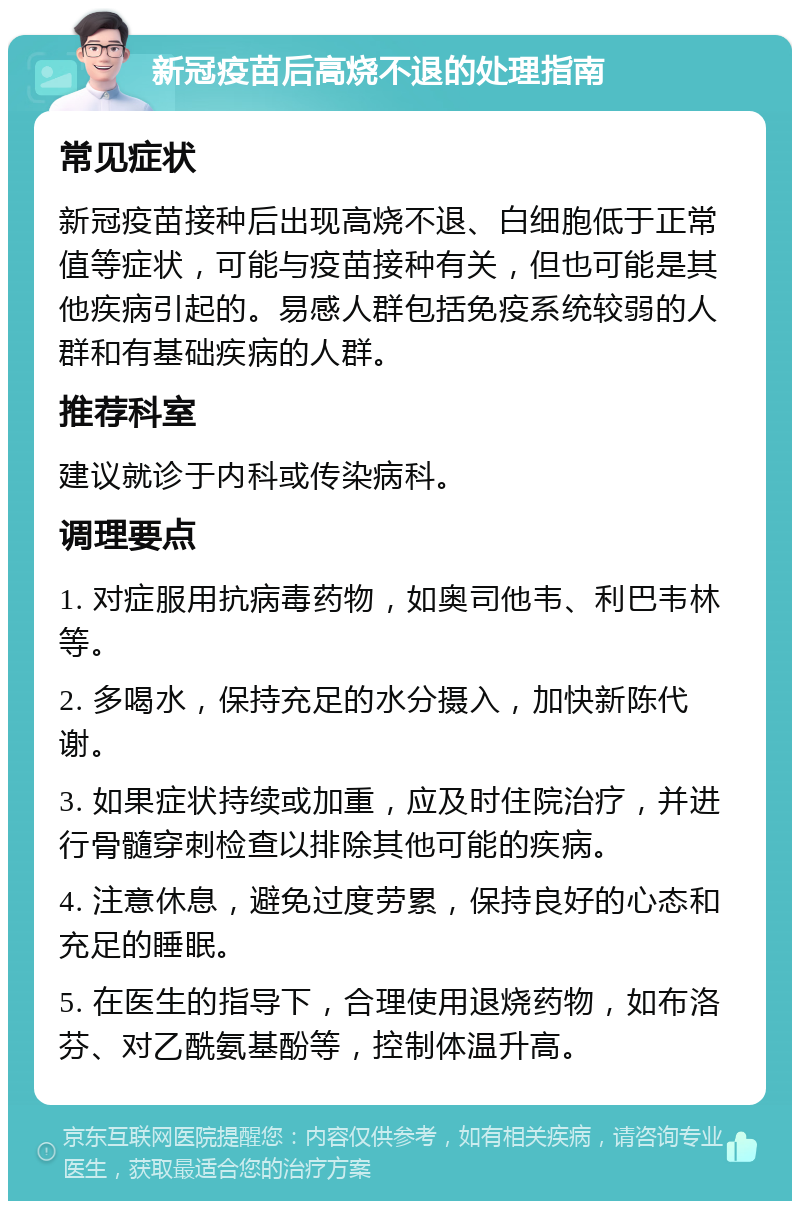 新冠疫苗后高烧不退的处理指南 常见症状 新冠疫苗接种后出现高烧不退、白细胞低于正常值等症状，可能与疫苗接种有关，但也可能是其他疾病引起的。易感人群包括免疫系统较弱的人群和有基础疾病的人群。 推荐科室 建议就诊于内科或传染病科。 调理要点 1. 对症服用抗病毒药物，如奥司他韦、利巴韦林等。 2. 多喝水，保持充足的水分摄入，加快新陈代谢。 3. 如果症状持续或加重，应及时住院治疗，并进行骨髓穿刺检查以排除其他可能的疾病。 4. 注意休息，避免过度劳累，保持良好的心态和充足的睡眠。 5. 在医生的指导下，合理使用退烧药物，如布洛芬、对乙酰氨基酚等，控制体温升高。