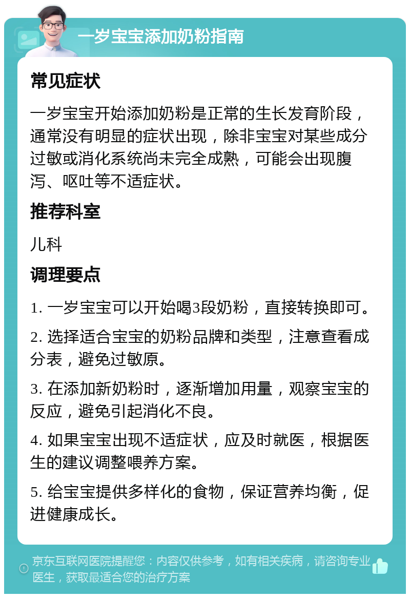 一岁宝宝添加奶粉指南 常见症状 一岁宝宝开始添加奶粉是正常的生长发育阶段，通常没有明显的症状出现，除非宝宝对某些成分过敏或消化系统尚未完全成熟，可能会出现腹泻、呕吐等不适症状。 推荐科室 儿科 调理要点 1. 一岁宝宝可以开始喝3段奶粉，直接转换即可。 2. 选择适合宝宝的奶粉品牌和类型，注意查看成分表，避免过敏原。 3. 在添加新奶粉时，逐渐增加用量，观察宝宝的反应，避免引起消化不良。 4. 如果宝宝出现不适症状，应及时就医，根据医生的建议调整喂养方案。 5. 给宝宝提供多样化的食物，保证营养均衡，促进健康成长。