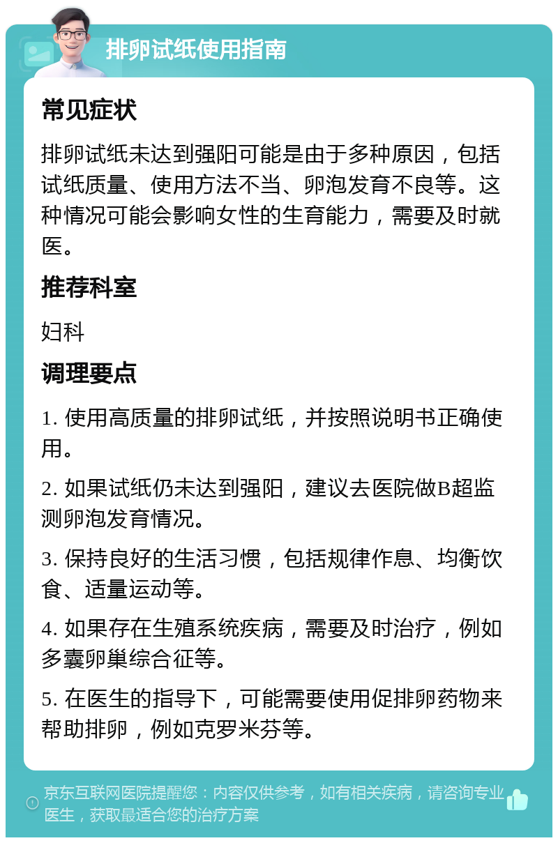 排卵试纸使用指南 常见症状 排卵试纸未达到强阳可能是由于多种原因，包括试纸质量、使用方法不当、卵泡发育不良等。这种情况可能会影响女性的生育能力，需要及时就医。 推荐科室 妇科 调理要点 1. 使用高质量的排卵试纸，并按照说明书正确使用。 2. 如果试纸仍未达到强阳，建议去医院做B超监测卵泡发育情况。 3. 保持良好的生活习惯，包括规律作息、均衡饮食、适量运动等。 4. 如果存在生殖系统疾病，需要及时治疗，例如多囊卵巢综合征等。 5. 在医生的指导下，可能需要使用促排卵药物来帮助排卵，例如克罗米芬等。