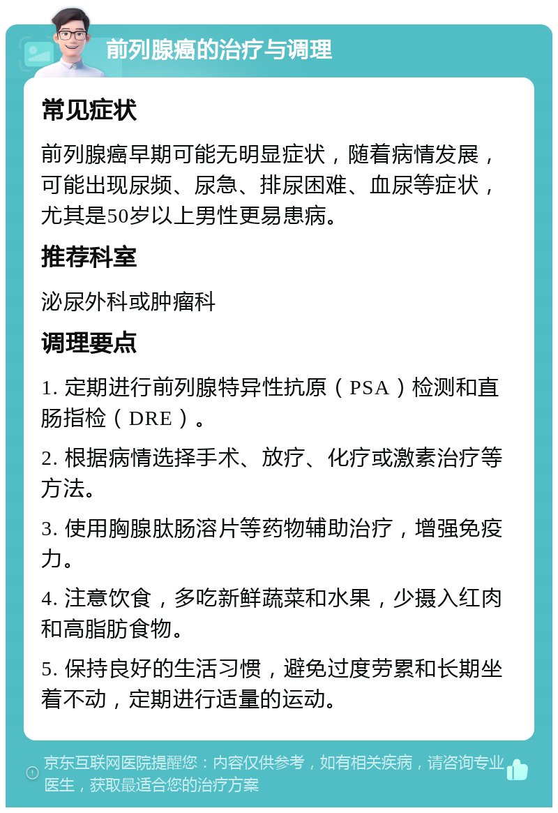 前列腺癌的治疗与调理 常见症状 前列腺癌早期可能无明显症状，随着病情发展，可能出现尿频、尿急、排尿困难、血尿等症状，尤其是50岁以上男性更易患病。 推荐科室 泌尿外科或肿瘤科 调理要点 1. 定期进行前列腺特异性抗原（PSA）检测和直肠指检（DRE）。 2. 根据病情选择手术、放疗、化疗或激素治疗等方法。 3. 使用胸腺肽肠溶片等药物辅助治疗，增强免疫力。 4. 注意饮食，多吃新鲜蔬菜和水果，少摄入红肉和高脂肪食物。 5. 保持良好的生活习惯，避免过度劳累和长期坐着不动，定期进行适量的运动。