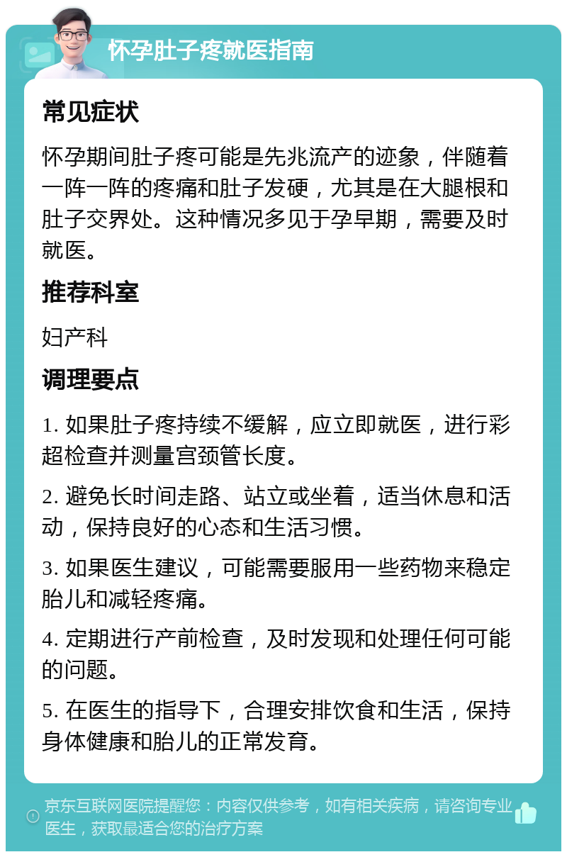 怀孕肚子疼就医指南 常见症状 怀孕期间肚子疼可能是先兆流产的迹象，伴随着一阵一阵的疼痛和肚子发硬，尤其是在大腿根和肚子交界处。这种情况多见于孕早期，需要及时就医。 推荐科室 妇产科 调理要点 1. 如果肚子疼持续不缓解，应立即就医，进行彩超检查并测量宫颈管长度。 2. 避免长时间走路、站立或坐着，适当休息和活动，保持良好的心态和生活习惯。 3. 如果医生建议，可能需要服用一些药物来稳定胎儿和减轻疼痛。 4. 定期进行产前检查，及时发现和处理任何可能的问题。 5. 在医生的指导下，合理安排饮食和生活，保持身体健康和胎儿的正常发育。