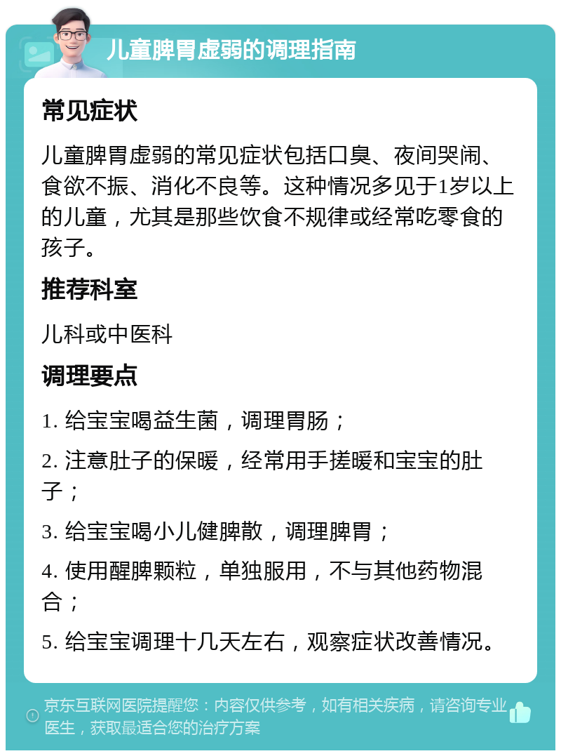 儿童脾胃虚弱的调理指南 常见症状 儿童脾胃虚弱的常见症状包括口臭、夜间哭闹、食欲不振、消化不良等。这种情况多见于1岁以上的儿童，尤其是那些饮食不规律或经常吃零食的孩子。 推荐科室 儿科或中医科 调理要点 1. 给宝宝喝益生菌，调理胃肠； 2. 注意肚子的保暖，经常用手搓暖和宝宝的肚子； 3. 给宝宝喝小儿健脾散，调理脾胃； 4. 使用醒脾颗粒，单独服用，不与其他药物混合； 5. 给宝宝调理十几天左右，观察症状改善情况。