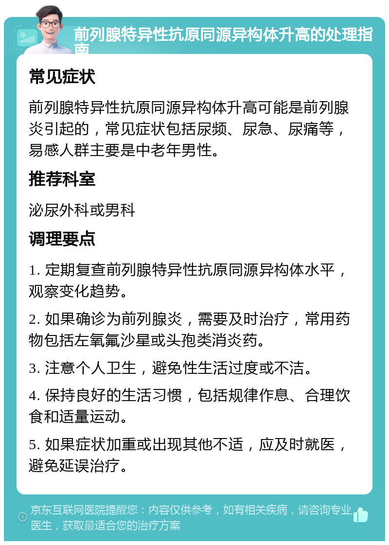 前列腺特异性抗原同源异构体升高的处理指南 常见症状 前列腺特异性抗原同源异构体升高可能是前列腺炎引起的，常见症状包括尿频、尿急、尿痛等，易感人群主要是中老年男性。 推荐科室 泌尿外科或男科 调理要点 1. 定期复查前列腺特异性抗原同源异构体水平，观察变化趋势。 2. 如果确诊为前列腺炎，需要及时治疗，常用药物包括左氧氟沙星或头孢类消炎药。 3. 注意个人卫生，避免性生活过度或不洁。 4. 保持良好的生活习惯，包括规律作息、合理饮食和适量运动。 5. 如果症状加重或出现其他不适，应及时就医，避免延误治疗。