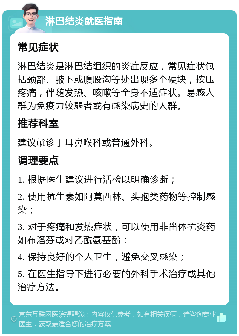 淋巴结炎就医指南 常见症状 淋巴结炎是淋巴结组织的炎症反应，常见症状包括颈部、腋下或腹股沟等处出现多个硬块，按压疼痛，伴随发热、咳嗽等全身不适症状。易感人群为免疫力较弱者或有感染病史的人群。 推荐科室 建议就诊于耳鼻喉科或普通外科。 调理要点 1. 根据医生建议进行活检以明确诊断； 2. 使用抗生素如阿莫西林、头孢类药物等控制感染； 3. 对于疼痛和发热症状，可以使用非甾体抗炎药如布洛芬或对乙酰氨基酚； 4. 保持良好的个人卫生，避免交叉感染； 5. 在医生指导下进行必要的外科手术治疗或其他治疗方法。