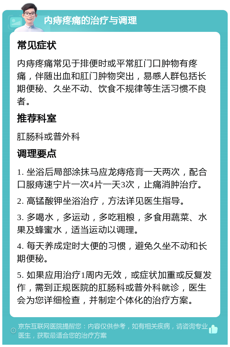 内痔疼痛的治疗与调理 常见症状 内痔疼痛常见于排便时或平常肛门口肿物有疼痛，伴随出血和肛门肿物突出，易感人群包括长期便秘、久坐不动、饮食不规律等生活习惯不良者。 推荐科室 肛肠科或普外科 调理要点 1. 坐浴后局部涂抹马应龙痔疮膏一天两次，配合口服痔速宁片一次4片一天3次，止痛消肿治疗。 2. 高锰酸钾坐浴治疗，方法详见医生指导。 3. 多喝水，多运动，多吃粗粮，多食用蔬菜、水果及蜂蜜水，适当运动以调理。 4. 每天养成定时大便的习惯，避免久坐不动和长期便秘。 5. 如果应用治疗1周内无效，或症状加重或反复发作，需到正规医院的肛肠科或普外科就诊，医生会为您详细检查，并制定个体化的治疗方案。