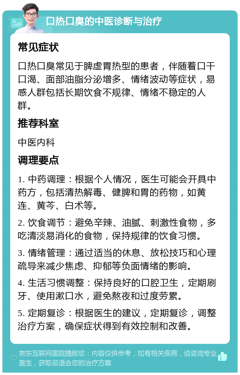 口热口臭的中医诊断与治疗 常见症状 口热口臭常见于脾虚胃热型的患者，伴随着口干口渴、面部油脂分泌增多、情绪波动等症状，易感人群包括长期饮食不规律、情绪不稳定的人群。 推荐科室 中医内科 调理要点 1. 中药调理：根据个人情况，医生可能会开具中药方，包括清热解毒、健脾和胃的药物，如黄连、黄芩、白术等。 2. 饮食调节：避免辛辣、油腻、刺激性食物，多吃清淡易消化的食物，保持规律的饮食习惯。 3. 情绪管理：通过适当的休息、放松技巧和心理疏导来减少焦虑、抑郁等负面情绪的影响。 4. 生活习惯调整：保持良好的口腔卫生，定期刷牙、使用漱口水，避免熬夜和过度劳累。 5. 定期复诊：根据医生的建议，定期复诊，调整治疗方案，确保症状得到有效控制和改善。