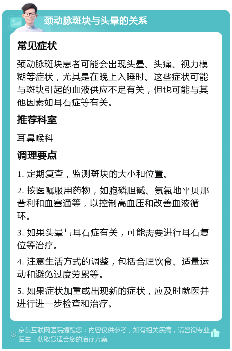 颈动脉斑块与头晕的关系 常见症状 颈动脉斑块患者可能会出现头晕、头痛、视力模糊等症状，尤其是在晚上入睡时。这些症状可能与斑块引起的血液供应不足有关，但也可能与其他因素如耳石症等有关。 推荐科室 耳鼻喉科 调理要点 1. 定期复查，监测斑块的大小和位置。 2. 按医嘱服用药物，如胞磷胆碱、氨氯地平贝那普利和血塞通等，以控制高血压和改善血液循环。 3. 如果头晕与耳石症有关，可能需要进行耳石复位等治疗。 4. 注意生活方式的调整，包括合理饮食、适量运动和避免过度劳累等。 5. 如果症状加重或出现新的症状，应及时就医并进行进一步检查和治疗。