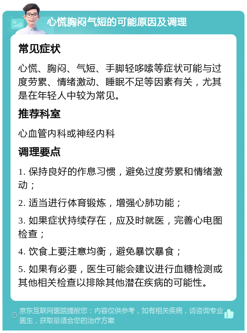 心慌胸闷气短的可能原因及调理 常见症状 心慌、胸闷、气短、手脚轻哆嗦等症状可能与过度劳累、情绪激动、睡眠不足等因素有关，尤其是在年轻人中较为常见。 推荐科室 心血管内科或神经内科 调理要点 1. 保持良好的作息习惯，避免过度劳累和情绪激动； 2. 适当进行体育锻炼，增强心肺功能； 3. 如果症状持续存在，应及时就医，完善心电图检查； 4. 饮食上要注意均衡，避免暴饮暴食； 5. 如果有必要，医生可能会建议进行血糖检测或其他相关检查以排除其他潜在疾病的可能性。