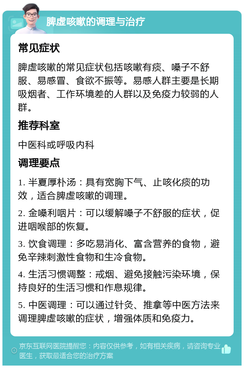 脾虚咳嗽的调理与治疗 常见症状 脾虚咳嗽的常见症状包括咳嗽有痰、嗓子不舒服、易感冒、食欲不振等。易感人群主要是长期吸烟者、工作环境差的人群以及免疫力较弱的人群。 推荐科室 中医科或呼吸内科 调理要点 1. 半夏厚朴汤：具有宽胸下气、止咳化痰的功效，适合脾虚咳嗽的调理。 2. 金嗓利咽片：可以缓解嗓子不舒服的症状，促进咽喉部的恢复。 3. 饮食调理：多吃易消化、富含营养的食物，避免辛辣刺激性食物和生冷食物。 4. 生活习惯调整：戒烟、避免接触污染环境，保持良好的生活习惯和作息规律。 5. 中医调理：可以通过针灸、推拿等中医方法来调理脾虚咳嗽的症状，增强体质和免疫力。