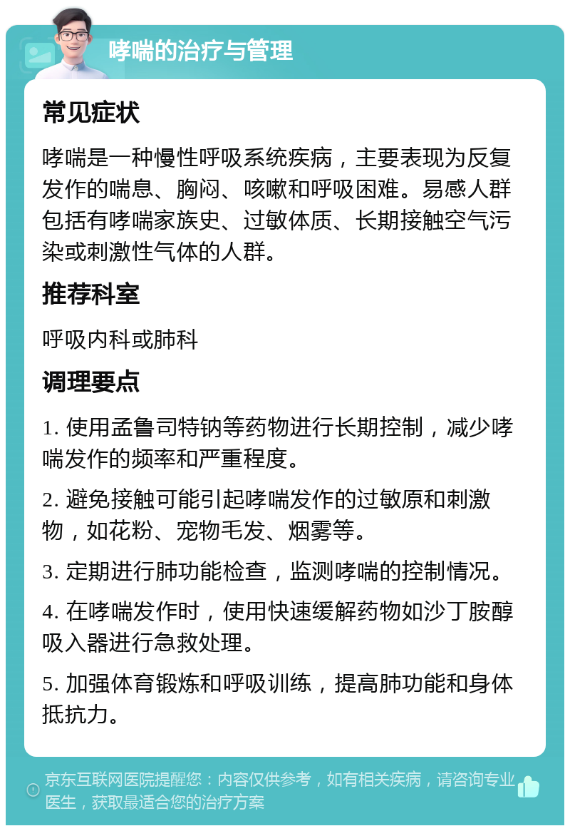 哮喘的治疗与管理 常见症状 哮喘是一种慢性呼吸系统疾病，主要表现为反复发作的喘息、胸闷、咳嗽和呼吸困难。易感人群包括有哮喘家族史、过敏体质、长期接触空气污染或刺激性气体的人群。 推荐科室 呼吸内科或肺科 调理要点 1. 使用孟鲁司特钠等药物进行长期控制，减少哮喘发作的频率和严重程度。 2. 避免接触可能引起哮喘发作的过敏原和刺激物，如花粉、宠物毛发、烟雾等。 3. 定期进行肺功能检查，监测哮喘的控制情况。 4. 在哮喘发作时，使用快速缓解药物如沙丁胺醇吸入器进行急救处理。 5. 加强体育锻炼和呼吸训练，提高肺功能和身体抵抗力。