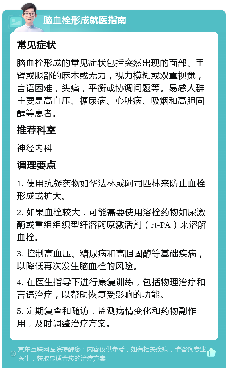 脑血栓形成就医指南 常见症状 脑血栓形成的常见症状包括突然出现的面部、手臂或腿部的麻木或无力，视力模糊或双重视觉，言语困难，头痛，平衡或协调问题等。易感人群主要是高血压、糖尿病、心脏病、吸烟和高胆固醇等患者。 推荐科室 神经内科 调理要点 1. 使用抗凝药物如华法林或阿司匹林来防止血栓形成或扩大。 2. 如果血栓较大，可能需要使用溶栓药物如尿激酶或重组组织型纤溶酶原激活剂（rt-PA）来溶解血栓。 3. 控制高血压、糖尿病和高胆固醇等基础疾病，以降低再次发生脑血栓的风险。 4. 在医生指导下进行康复训练，包括物理治疗和言语治疗，以帮助恢复受影响的功能。 5. 定期复查和随访，监测病情变化和药物副作用，及时调整治疗方案。