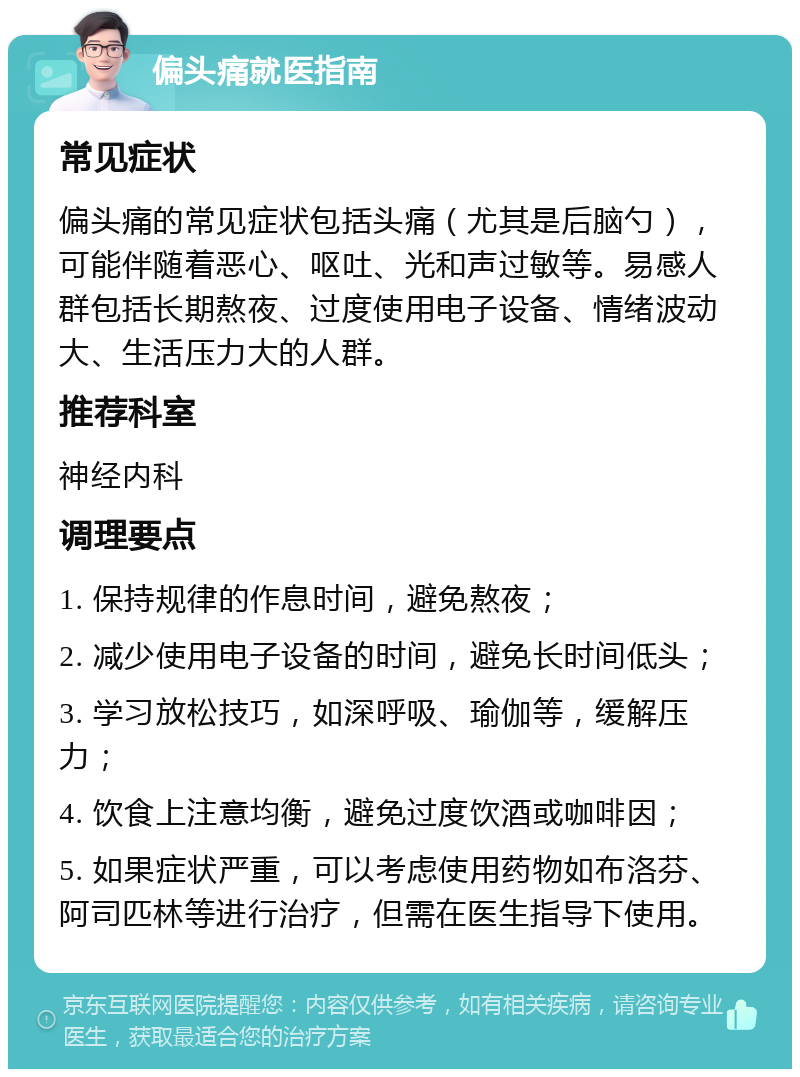 偏头痛就医指南 常见症状 偏头痛的常见症状包括头痛（尤其是后脑勺），可能伴随着恶心、呕吐、光和声过敏等。易感人群包括长期熬夜、过度使用电子设备、情绪波动大、生活压力大的人群。 推荐科室 神经内科 调理要点 1. 保持规律的作息时间，避免熬夜； 2. 减少使用电子设备的时间，避免长时间低头； 3. 学习放松技巧，如深呼吸、瑜伽等，缓解压力； 4. 饮食上注意均衡，避免过度饮酒或咖啡因； 5. 如果症状严重，可以考虑使用药物如布洛芬、阿司匹林等进行治疗，但需在医生指导下使用。