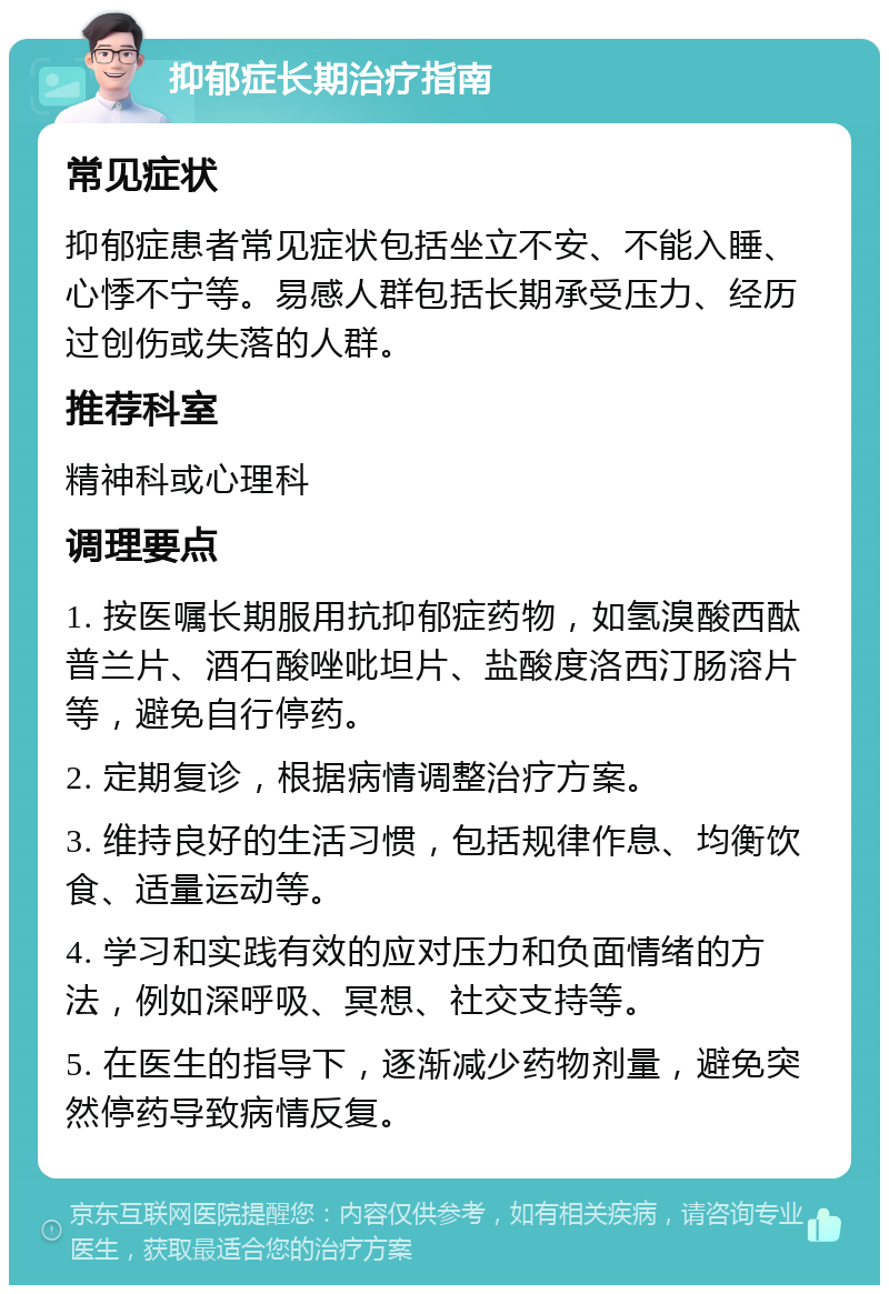 抑郁症长期治疗指南 常见症状 抑郁症患者常见症状包括坐立不安、不能入睡、心悸不宁等。易感人群包括长期承受压力、经历过创伤或失落的人群。 推荐科室 精神科或心理科 调理要点 1. 按医嘱长期服用抗抑郁症药物，如氢溴酸西酞普兰片、酒石酸唑吡坦片、盐酸度洛西汀肠溶片等，避免自行停药。 2. 定期复诊，根据病情调整治疗方案。 3. 维持良好的生活习惯，包括规律作息、均衡饮食、适量运动等。 4. 学习和实践有效的应对压力和负面情绪的方法，例如深呼吸、冥想、社交支持等。 5. 在医生的指导下，逐渐减少药物剂量，避免突然停药导致病情反复。