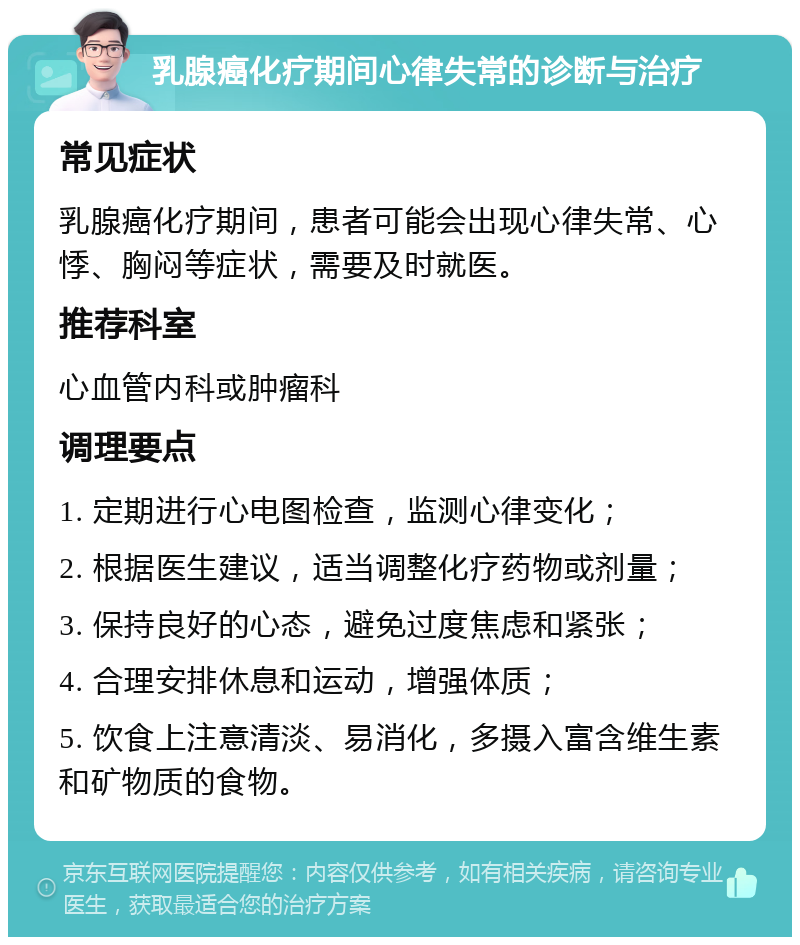 乳腺癌化疗期间心律失常的诊断与治疗 常见症状 乳腺癌化疗期间，患者可能会出现心律失常、心悸、胸闷等症状，需要及时就医。 推荐科室 心血管内科或肿瘤科 调理要点 1. 定期进行心电图检查，监测心律变化； 2. 根据医生建议，适当调整化疗药物或剂量； 3. 保持良好的心态，避免过度焦虑和紧张； 4. 合理安排休息和运动，增强体质； 5. 饮食上注意清淡、易消化，多摄入富含维生素和矿物质的食物。