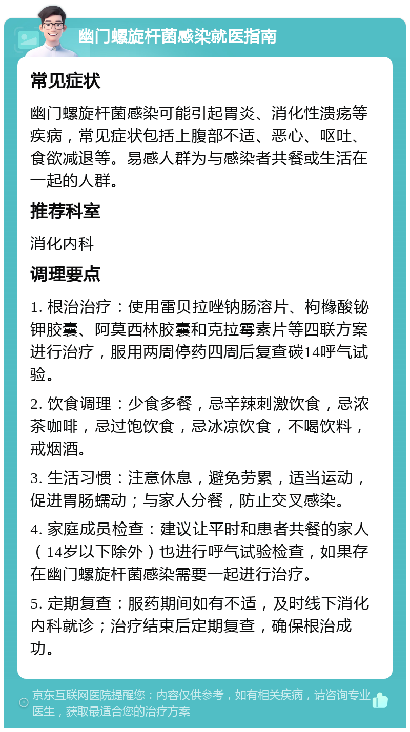 幽门螺旋杆菌感染就医指南 常见症状 幽门螺旋杆菌感染可能引起胃炎、消化性溃疡等疾病，常见症状包括上腹部不适、恶心、呕吐、食欲减退等。易感人群为与感染者共餐或生活在一起的人群。 推荐科室 消化内科 调理要点 1. 根治治疗：使用雷贝拉唑钠肠溶片、枸橼酸铋钾胶囊、阿莫西林胶囊和克拉霉素片等四联方案进行治疗，服用两周停药四周后复查碳14呼气试验。 2. 饮食调理：少食多餐，忌辛辣刺激饮食，忌浓茶咖啡，忌过饱饮食，忌冰凉饮食，不喝饮料，戒烟酒。 3. 生活习惯：注意休息，避免劳累，适当运动，促进胃肠蠕动；与家人分餐，防止交叉感染。 4. 家庭成员检查：建议让平时和患者共餐的家人（14岁以下除外）也进行呼气试验检查，如果存在幽门螺旋杆菌感染需要一起进行治疗。 5. 定期复查：服药期间如有不适，及时线下消化内科就诊；治疗结束后定期复查，确保根治成功。