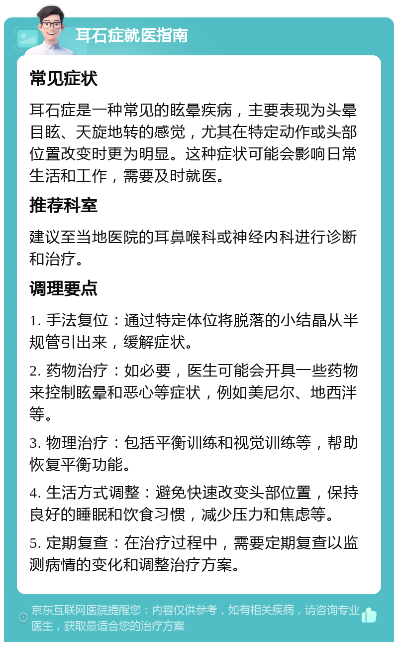 耳石症就医指南 常见症状 耳石症是一种常见的眩晕疾病，主要表现为头晕目眩、天旋地转的感觉，尤其在特定动作或头部位置改变时更为明显。这种症状可能会影响日常生活和工作，需要及时就医。 推荐科室 建议至当地医院的耳鼻喉科或神经内科进行诊断和治疗。 调理要点 1. 手法复位：通过特定体位将脱落的小结晶从半规管引出来，缓解症状。 2. 药物治疗：如必要，医生可能会开具一些药物来控制眩晕和恶心等症状，例如美尼尔、地西泮等。 3. 物理治疗：包括平衡训练和视觉训练等，帮助恢复平衡功能。 4. 生活方式调整：避免快速改变头部位置，保持良好的睡眠和饮食习惯，减少压力和焦虑等。 5. 定期复查：在治疗过程中，需要定期复查以监测病情的变化和调整治疗方案。