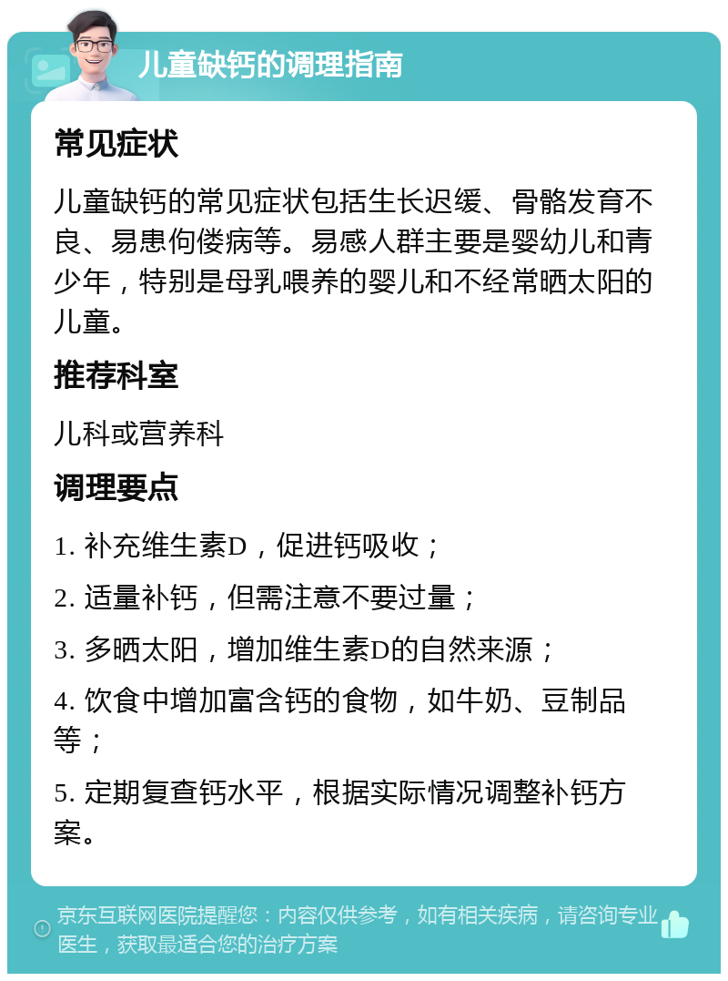 儿童缺钙的调理指南 常见症状 儿童缺钙的常见症状包括生长迟缓、骨骼发育不良、易患佝偻病等。易感人群主要是婴幼儿和青少年，特别是母乳喂养的婴儿和不经常晒太阳的儿童。 推荐科室 儿科或营养科 调理要点 1. 补充维生素D，促进钙吸收； 2. 适量补钙，但需注意不要过量； 3. 多晒太阳，增加维生素D的自然来源； 4. 饮食中增加富含钙的食物，如牛奶、豆制品等； 5. 定期复查钙水平，根据实际情况调整补钙方案。